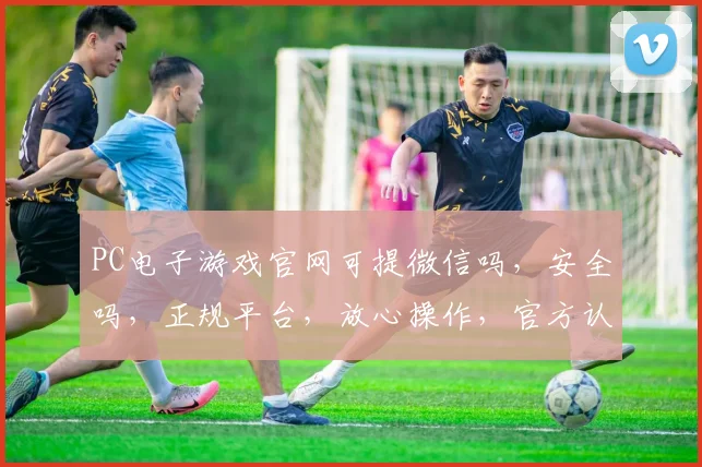 PC电子游戏官网可提微信吗，安全吗，正规平台，放心操作，官方认证