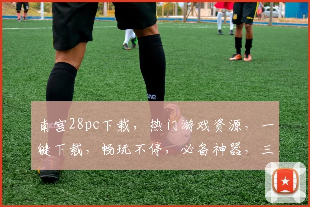 南宫28pc下载，热门游戏资源，一键下载，畅玩不停，必备神器，三重福利等你来
