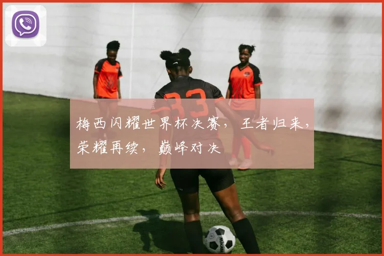 梅西闪耀世界杯决赛，王者归来，荣耀再续，巅峰对决