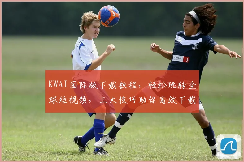 KWAI国际版下载教程，轻松玩转全球短视频，三大技巧助你高效下载，不容错过