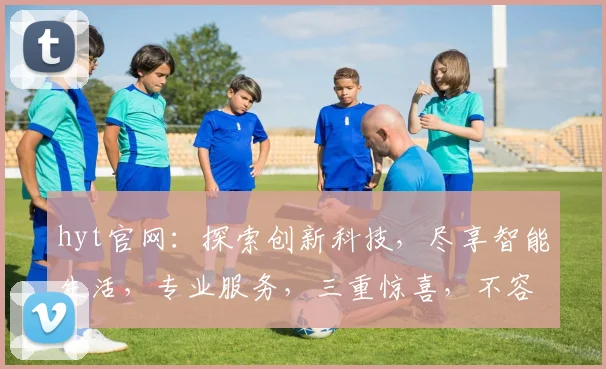hyt官网：探索创新科技，尽享智能生活，专业服务，三重惊喜，不容错过