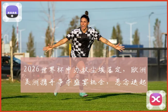 2026世界杯申办权尘埃落定，欧洲美洲携手争夺盛宴机会，悬念迭起