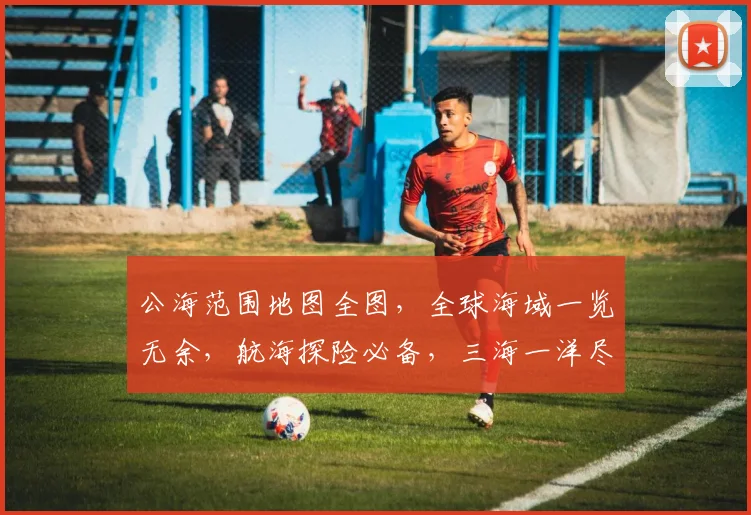 公海范围地图全图，全球海域一览无余，航海探险必备，三海一洋尽收眼底